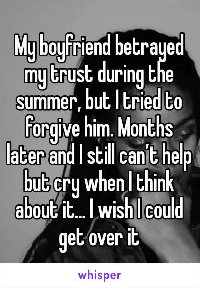 My boyfriend betrayed my trust during the summer, but I tried to forgive him. Months later and I still can’t help but cry when I think about it... I wish I could get over it 