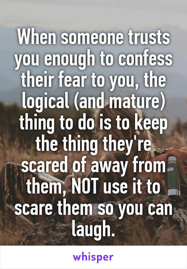When someone trusts you enough to confess their fear to you, the logical (and mature) thing to do is to keep the thing they're scared of away from them, NOT use it to scare them so you can laugh.