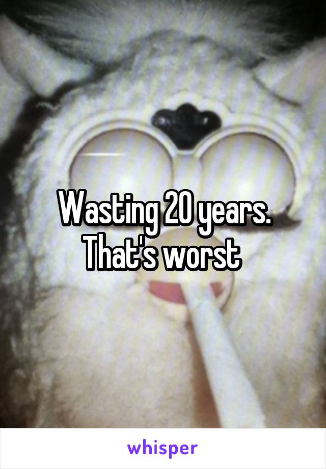 Wasting 20 years. That's worst 