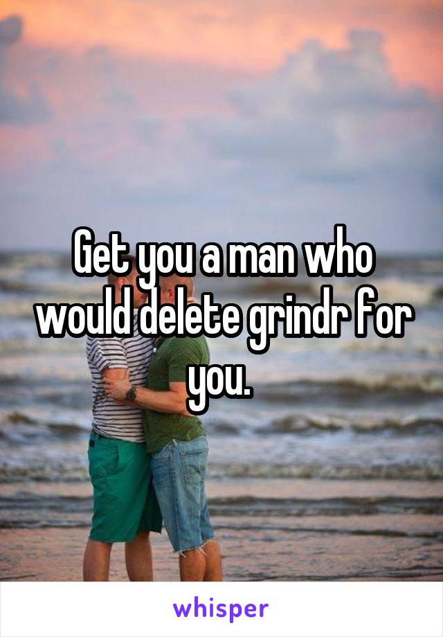 Get you a man who would delete grindr for you. 
