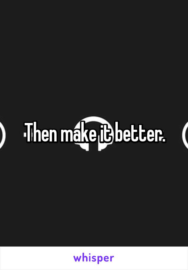 Then make it better.