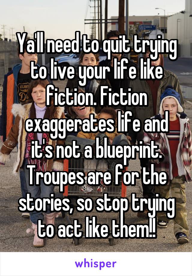 Ya'll need to quit trying to live your life like fiction. Fiction exaggerates life and it's not a blueprint. Troupes are for the stories, so stop trying to act like them!!