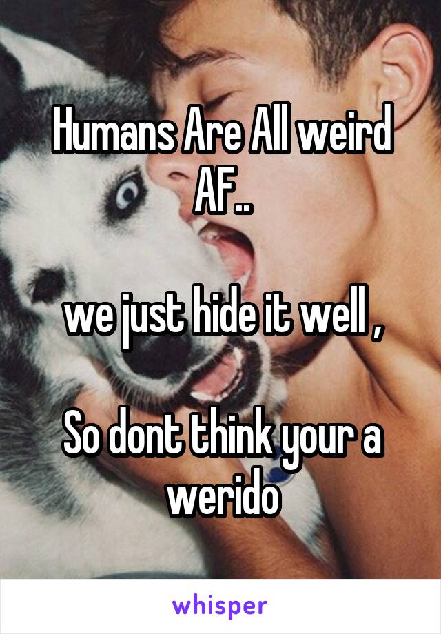 Humans Are All weird AF..

we just hide it well ,

So dont think your a werido