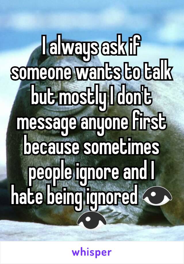 I always ask if someone wants to talk but mostly I don't message anyone first because sometimes people ignore and I hate being ignored 👁👁