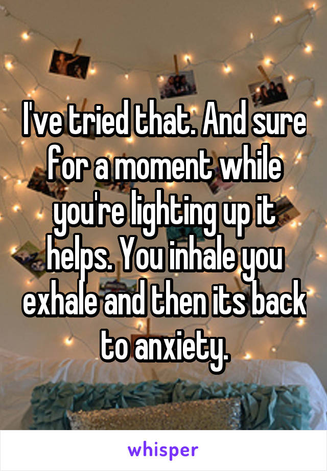 I've tried that. And sure for a moment while you're lighting up it helps. You inhale you exhale and then its back to anxiety.