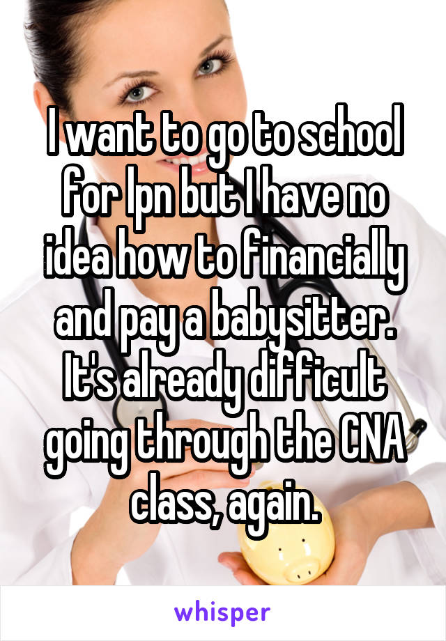 I want to go to school for lpn but I have no idea how to financially and pay a babysitter. It's already difficult going through the CNA class, again.
