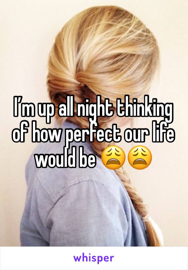 I’m up all night thinking of how perfect our life would be 😩😩