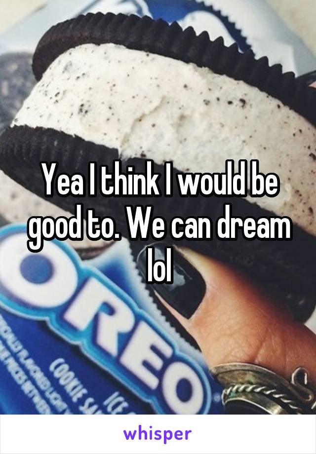 Yea I think I would be good to. We can dream lol