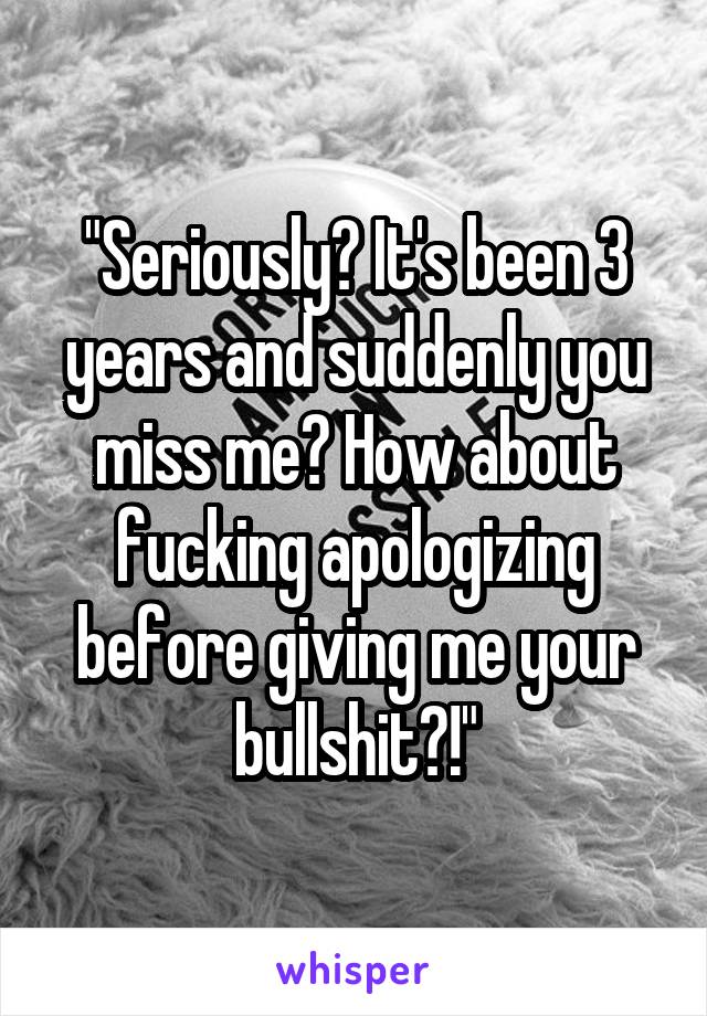 "Seriously? It's been 3 years and suddenly you miss me? How about fucking apologizing before giving me your bullshit?!"