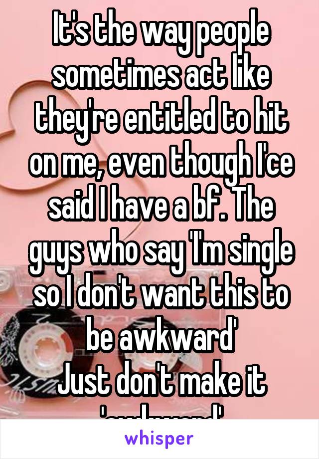 It's the way people sometimes act like they're entitled to hit on me, even though I'ce said I have a bf. The guys who say 'I'm single so I don't want this to be awkward'
Just don't make it 'awkward'
