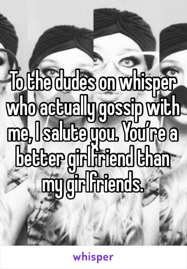 To the dudes on whisper who actually gossip with me, I salute you. You’re a better girlfriend than my girlfriends. 