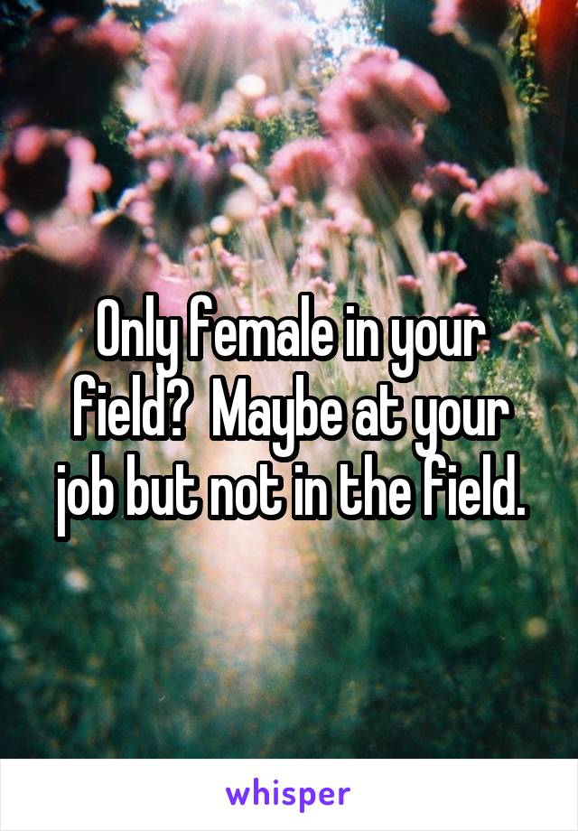 Only female in your field?  Maybe at your job but not in the field.