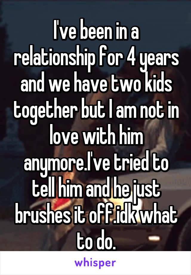 I've been in a relationship for 4 years and we have two kids together but I am not in love with him anymore.I've tried to tell him and he just brushes it off.idk what to do.