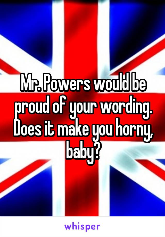 Mr. Powers would be proud of your wording. Does it make you horny, baby?