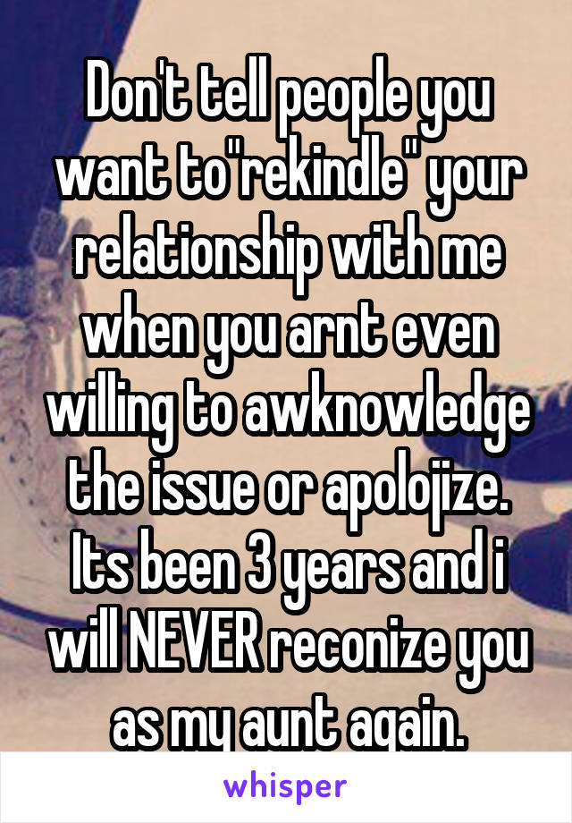 Don't tell people you want to"rekindle" your relationship with me when you arnt even willing to awknowledge the issue or apolojize. Its been 3 years and i will NEVER reconize you as my aunt again.
