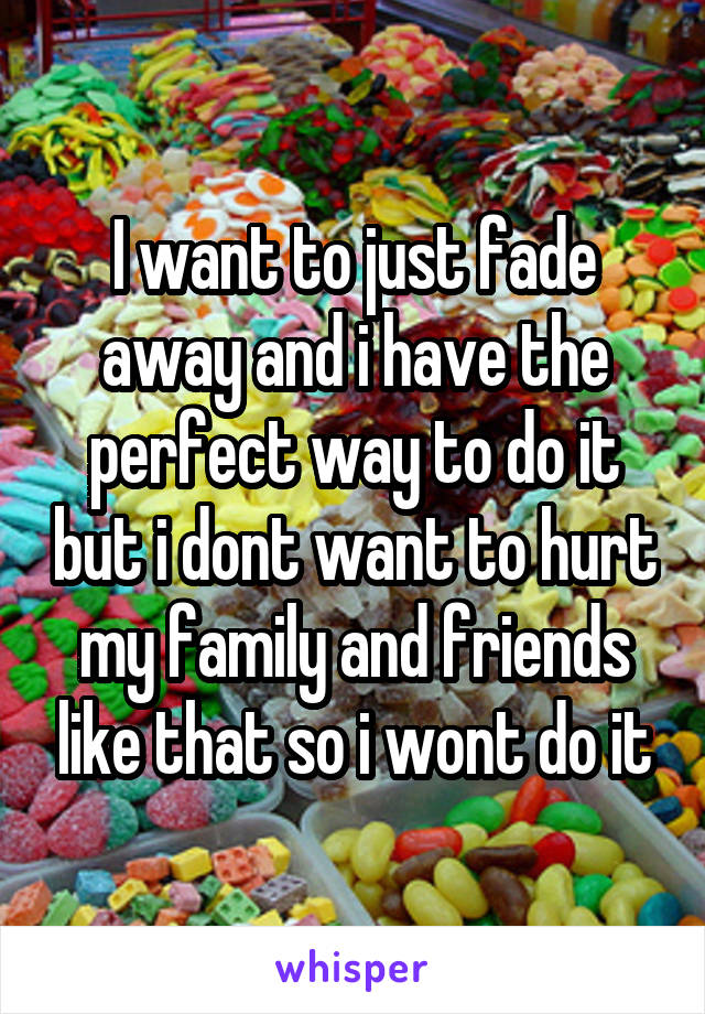 I want to just fade away and i have the perfect way to do it but i dont want to hurt my family and friends like that so i wont do it