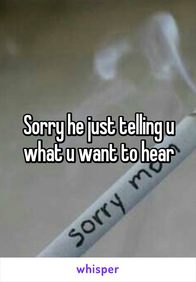 Sorry he just telling u what u want to hear