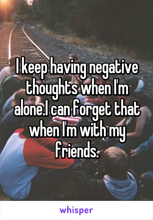 I keep having negative thoughts when I'm alone.I can forget that when I'm with my friends.