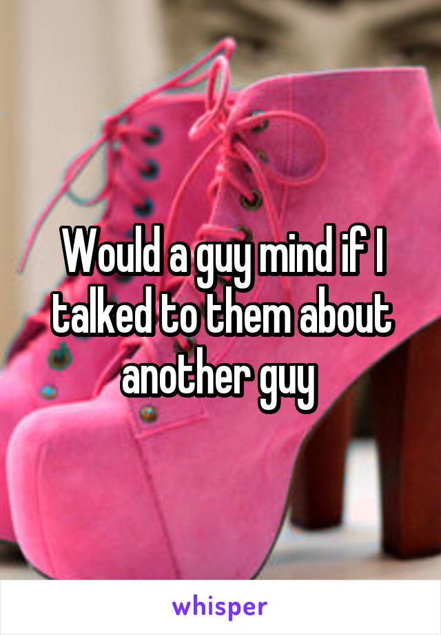 Would a guy mind if I talked to them about another guy 
