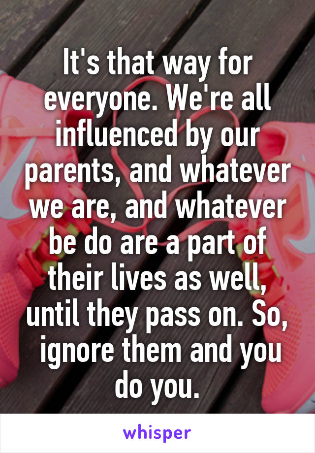 It's that way for everyone. We're all influenced by our parents, and whatever we are, and whatever be do are a part of their lives as well, until they pass on. So,
 ignore them and you do you.