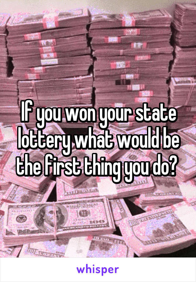 If you won your state lottery what would be the first thing you do? 