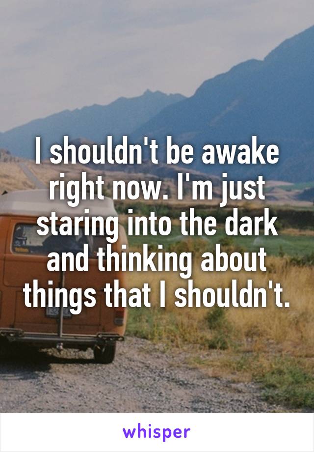 I shouldn't be awake right now. I'm just staring into the dark and thinking about things that I shouldn't.