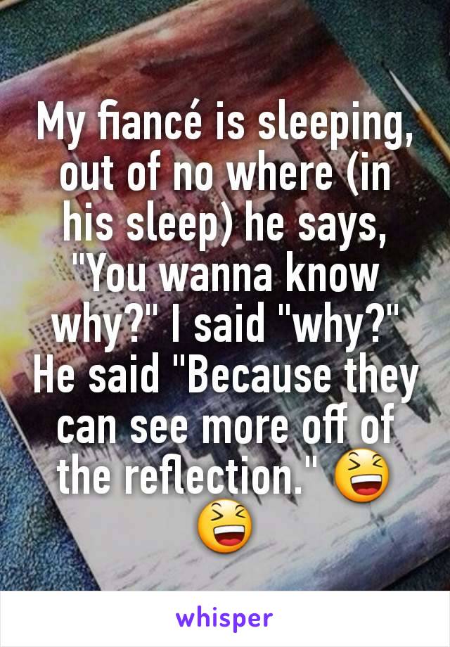 My fiancé is sleeping, out of no where (in his sleep) he says, "You wanna know why?" I said "why?" He said "Because they can see more off of the reflection." 😆😆