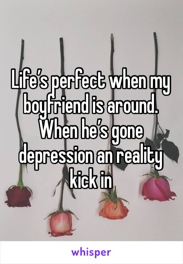Life’s perfect when my boyfriend is around. When he’s gone depression an reality kick in 
