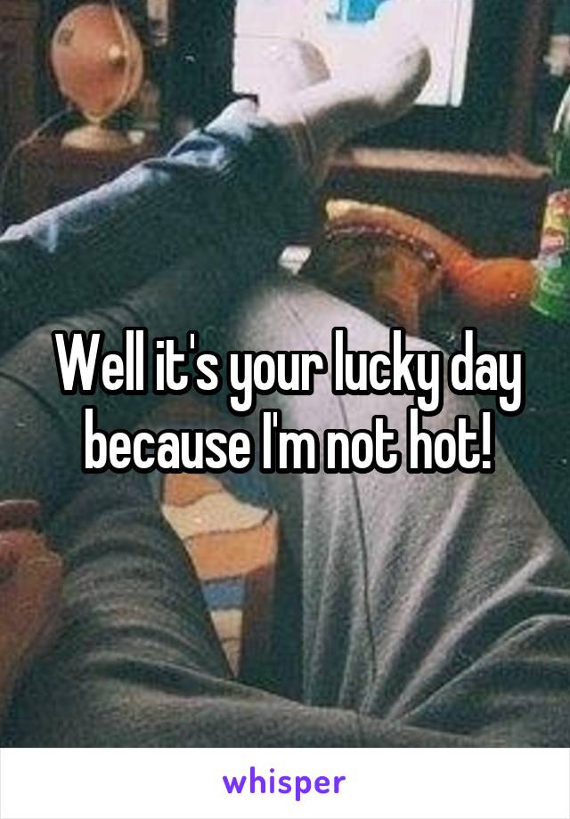 Well it's your lucky day because I'm not hot!