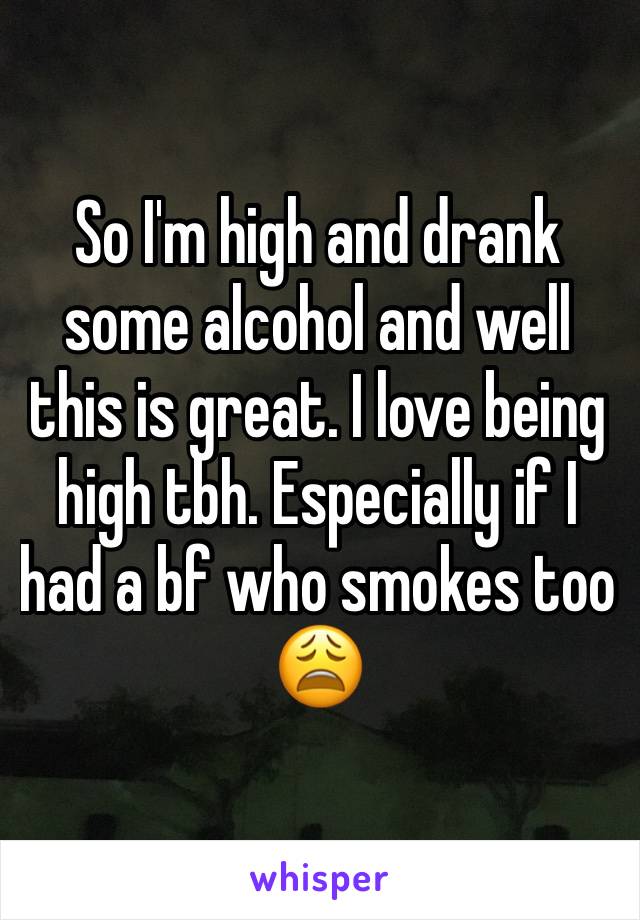 So I'm high and drank some alcohol and well this is great. I love being high tbh. Especially if I had a bf who smokes too 😩