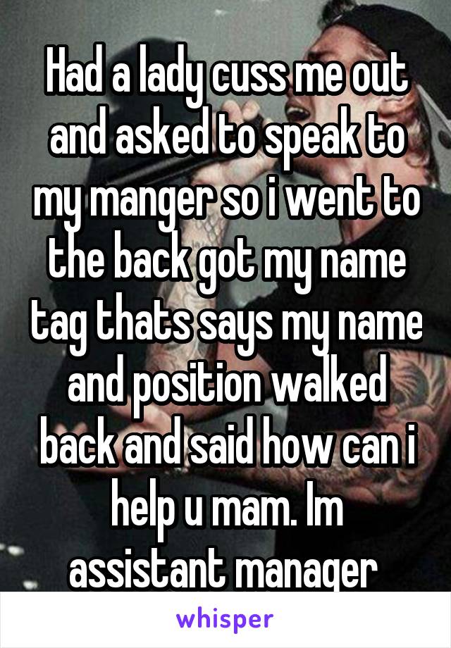 Had a lady cuss me out and asked to speak to my manger so i went to the back got my name tag thats says my name and position walked back and said how can i help u mam. Im assistant manager 
