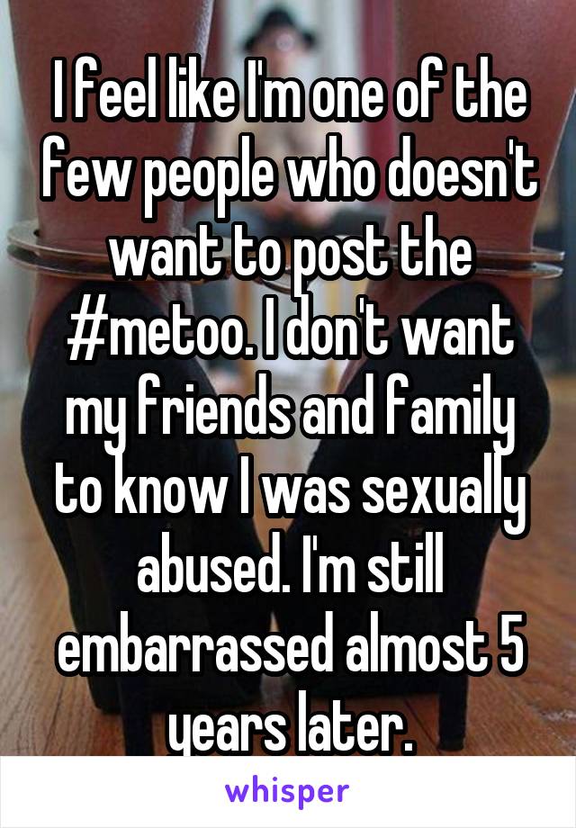I feel like I'm one of the few people who doesn't want to post the #metoo. I don't want my friends and family to know I was sexually abused. I'm still embarrassed almost 5 years later.