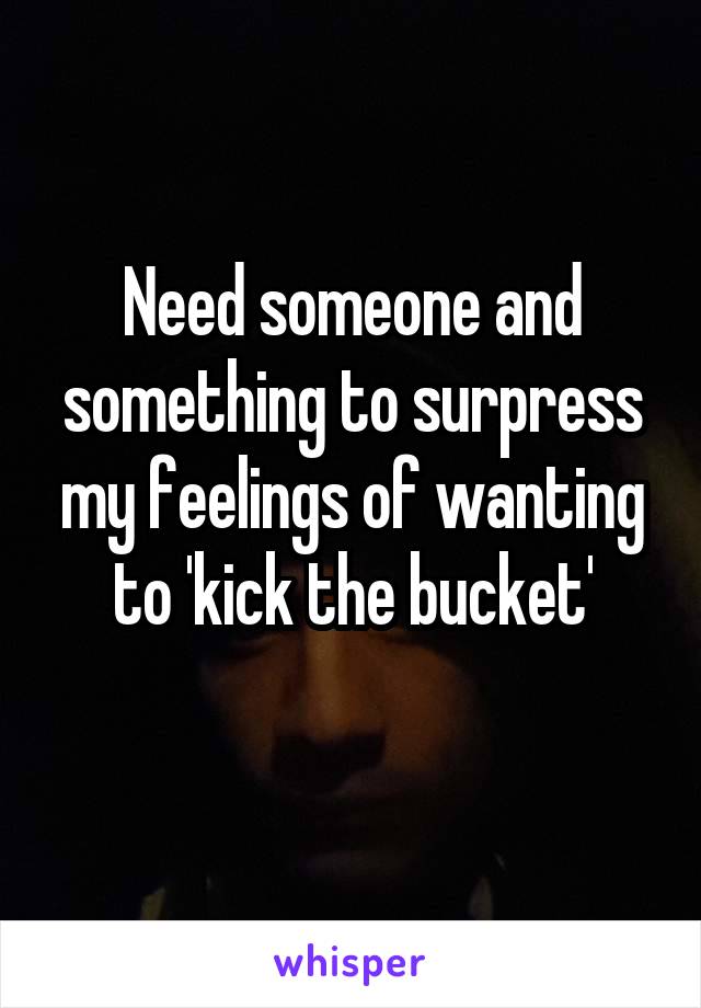 Need someone and something to surpress my feelings of wanting to 'kick the bucket'
