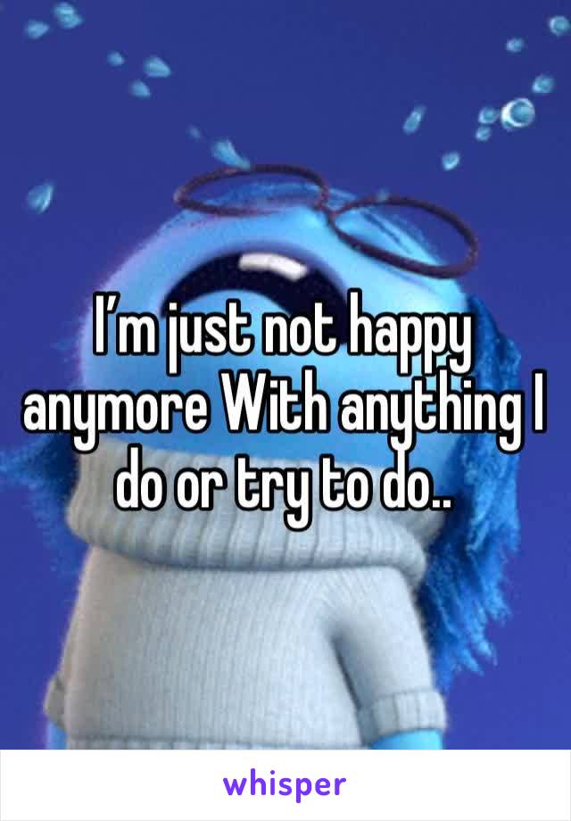 I’m just not happy anymore With anything I do or try to do.. 