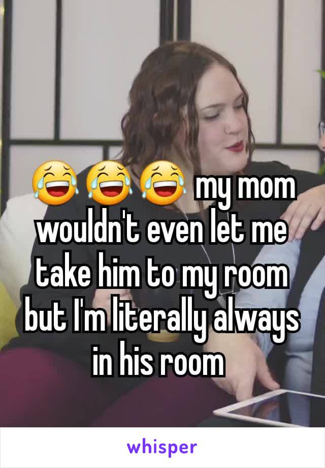 😂😂😂 my mom wouldn't even let me take him to my room but I'm literally always in his room 