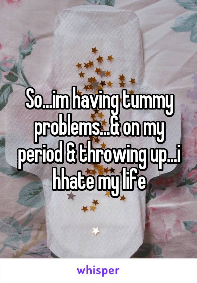 So...im having tummy problems...& on my period & throwing up...i hhate my life
