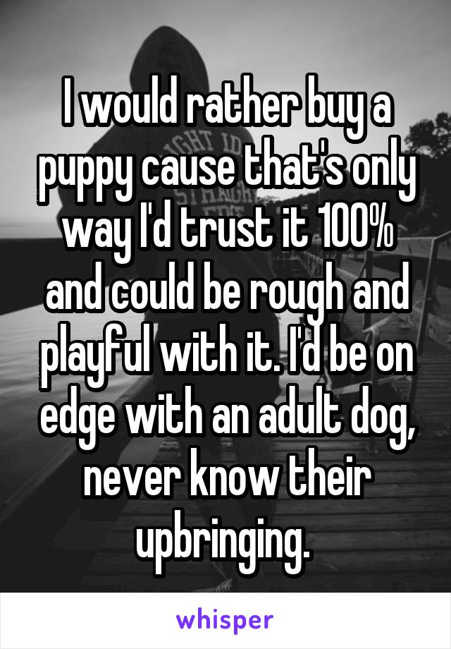 I would rather buy a puppy cause that's only way I'd trust it 100% and could be rough and playful with it. I'd be on edge with an adult dog, never know their upbringing. 