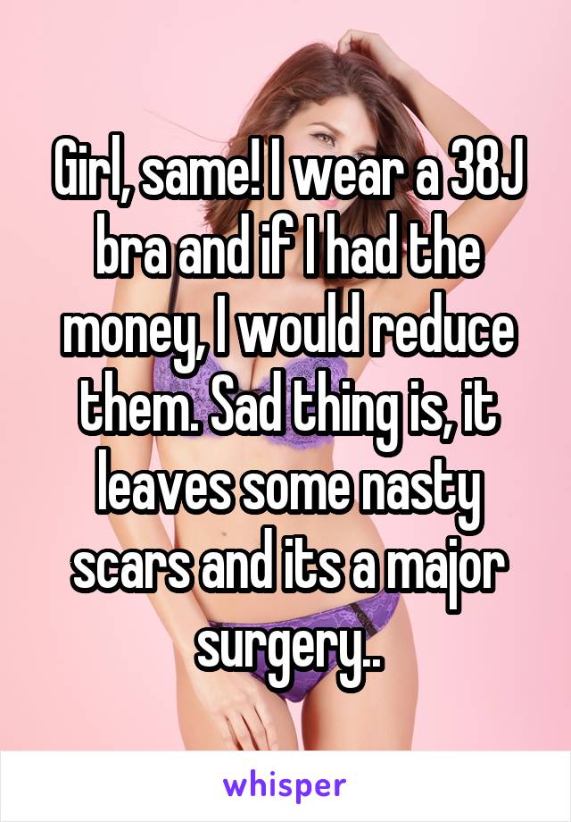 Girl, same! I wear a 38J bra and if I had the money, I would reduce them. Sad thing is, it leaves some nasty scars and its a major surgery..