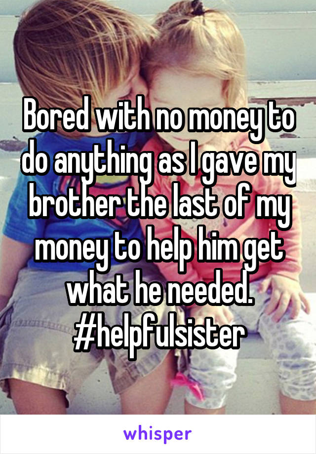 Bored with no money to do anything as I gave my brother the last of my money to help him get what he needed.
#helpfulsister