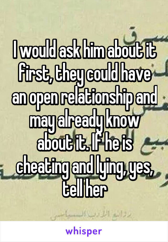 I would ask him about it first, they could have an open relationship and may already know about it. If he is cheating and lying, yes, tell her
