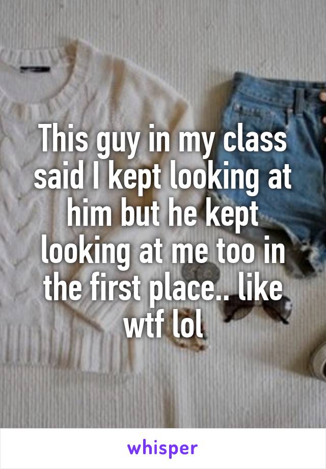 This guy in my class said I kept looking at him but he kept looking at me too in the first place.. like wtf lol