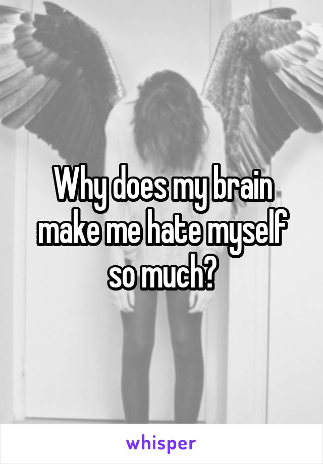 Why does my brain make me hate myself so much?