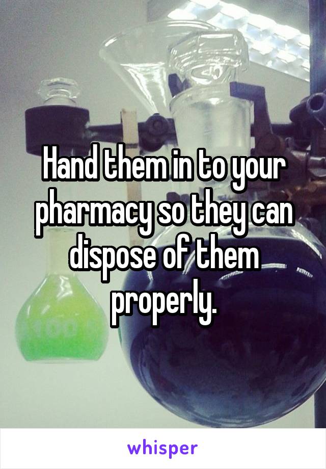 Hand them in to your pharmacy so they can dispose of them properly.