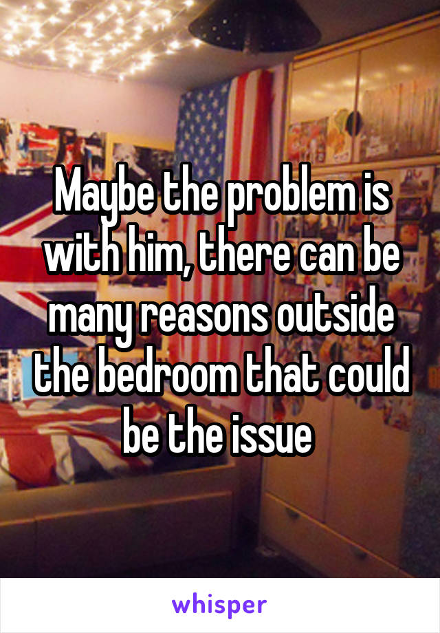 Maybe the problem is with him, there can be many reasons outside the bedroom that could be the issue 