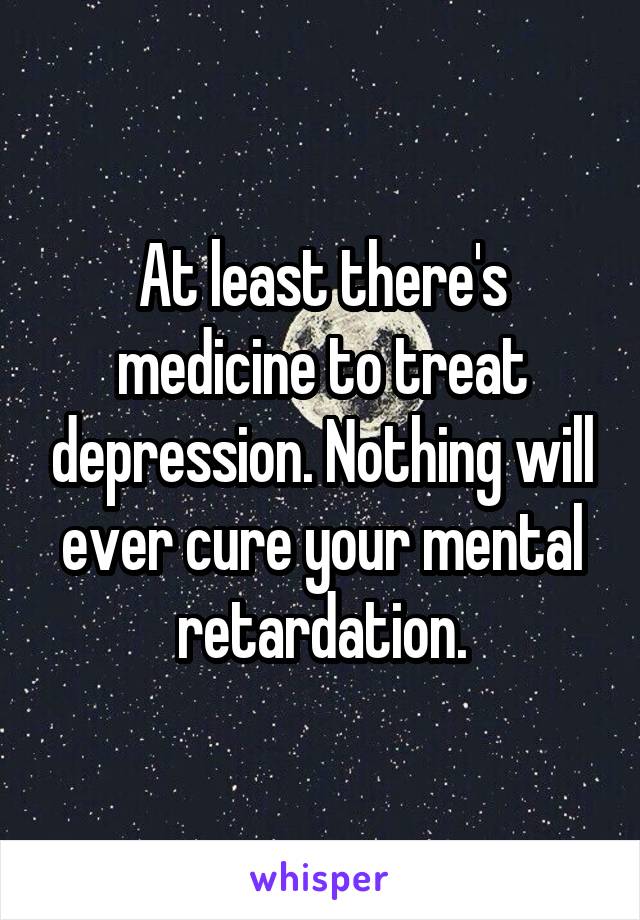 At least there's medicine to treat depression. Nothing will ever cure your mental retardation.
