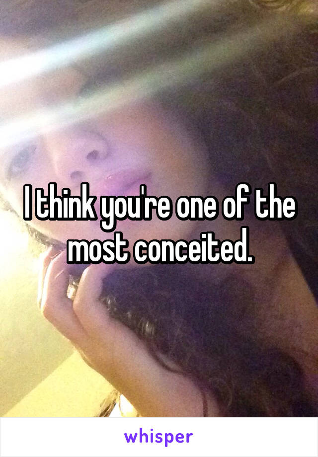 I think you're one of the most conceited.