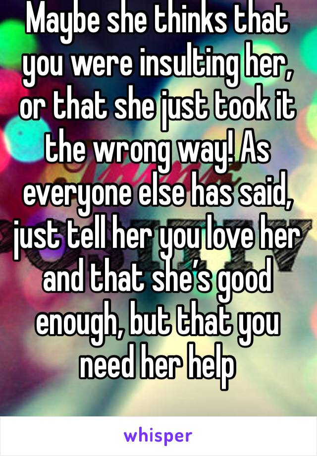 Maybe she thinks that you were insulting her, or that she just took it the wrong way! As everyone else has said, just tell her you love her and that she’s good enough, but that you need her help 