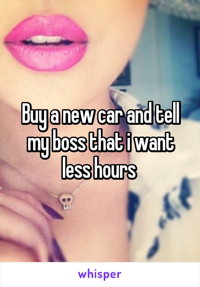 Buy a new car and tell my boss that i want less hours 