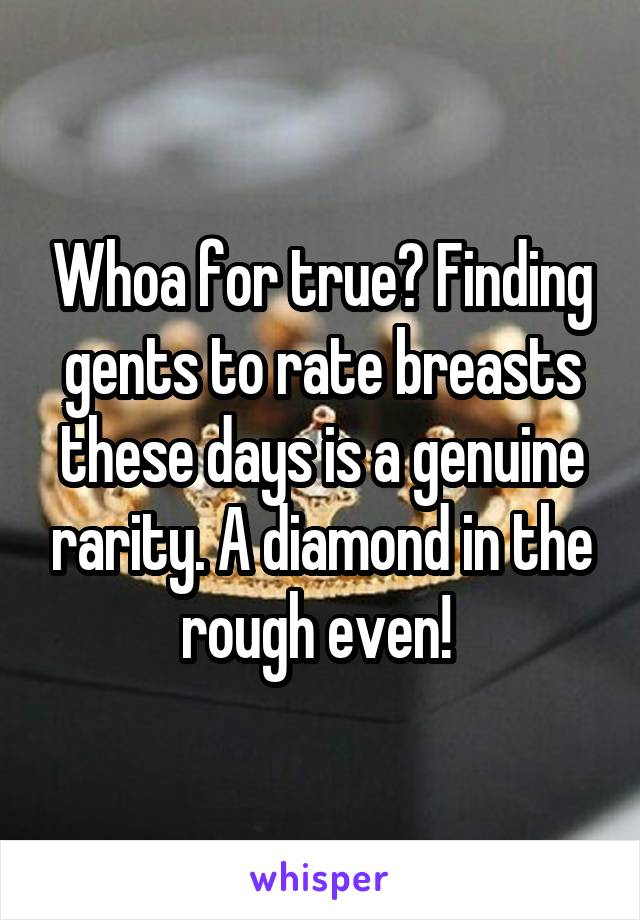 Whoa for true? Finding gents to rate breasts these days is a genuine rarity. A diamond in the rough even! 