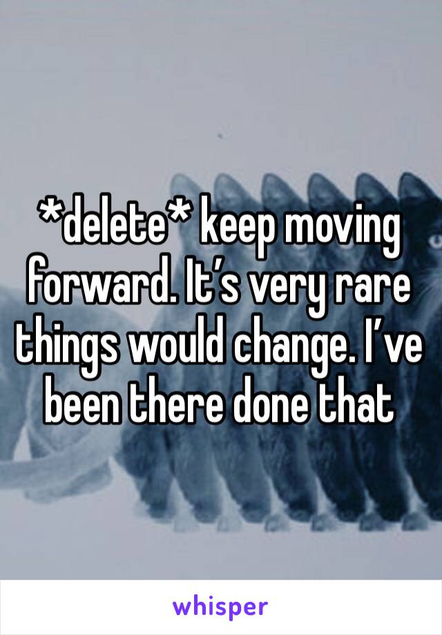 *delete* keep moving forward. It’s very rare things would change. I’ve been there done that 